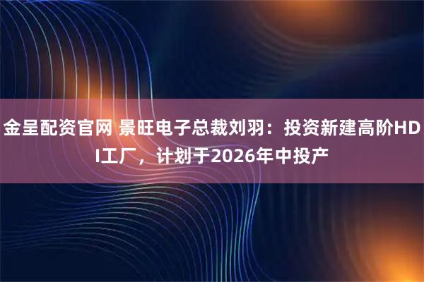金呈配资官网 景旺电子总裁刘羽：投资新建高阶HDI工厂，计划于2026年中投产
