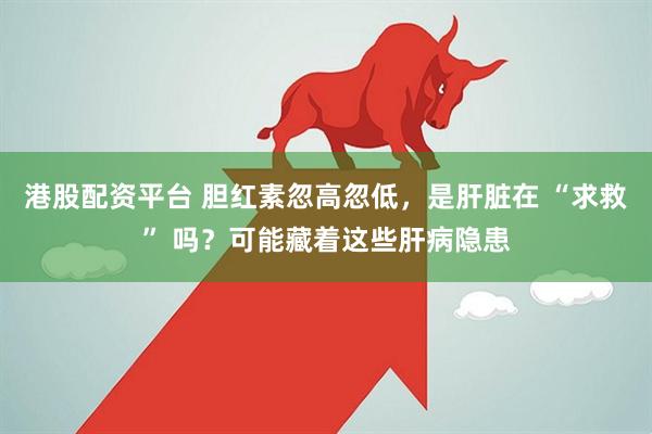 港股配资平台 胆红素忽高忽低，是肝脏在 “求救” 吗？可能藏着这些肝病隐患