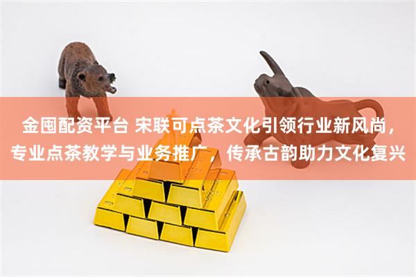 金囤配资平台 宋联可点茶文化引领行业新风尚，专业点茶教学与业务推广，传承古韵助力文化复兴