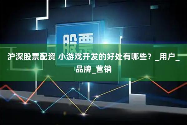 沪深股票配资 小游戏开发的好处有哪些？_用户_品牌_营销