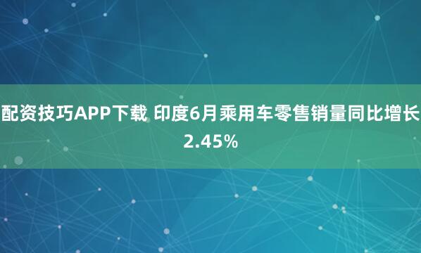 配资技巧APP下载 印度6月乘用车零售销量同比增长2.45%