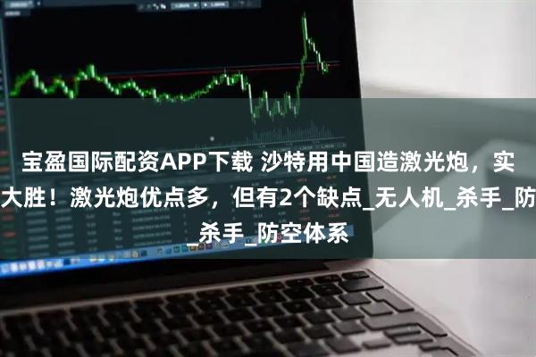 宝盈国际配资APP下载 沙特用中国造激光炮，实战获得大胜！激光炮优点多，但有2个缺点_无人机_杀手_防空体系