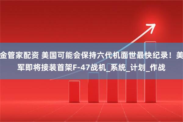 金管家配资 美国可能会保持六代机面世最快纪录！美军即将接装首架F-47战机_系统_计划_作战