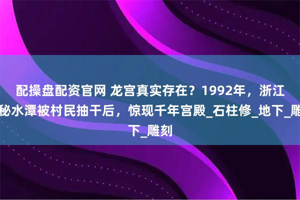 配操盘配资官网 龙宫真实存在？1992年，浙江神秘水潭被村民抽干后，惊现千年宫殿_石柱修_地下_雕刻