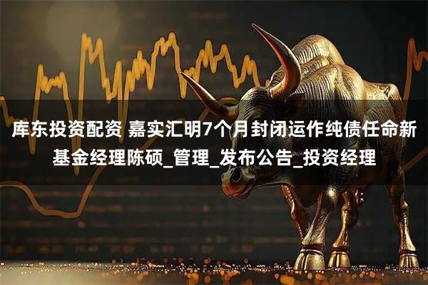 库东投资配资 嘉实汇明7个月封闭运作纯债任命新基金经理陈硕_管理_发布公告_投资经理