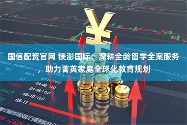 国信配资官网 镁澎国际：深耕全龄留学全案服务，助力菁英家庭全球化教育规划