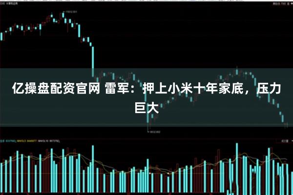 亿操盘配资官网 雷军：押上小米十年家底，压力巨大