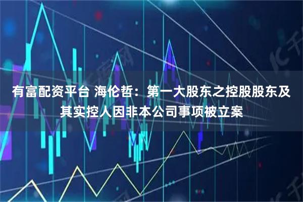 有富配资平台 海伦哲：第一大股东之控股股东及其实控人因非本公司事项被立案