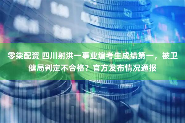 零柒配资 四川射洪一事业编考生成绩第一，被卫健局判定不合格？官方发布情况通报