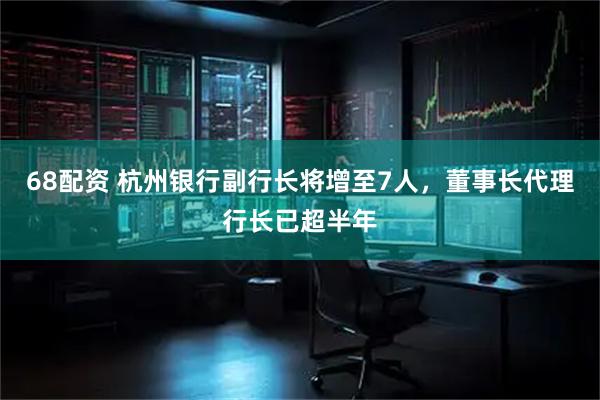 68配资 杭州银行副行长将增至7人，董事长代理行长已超半年