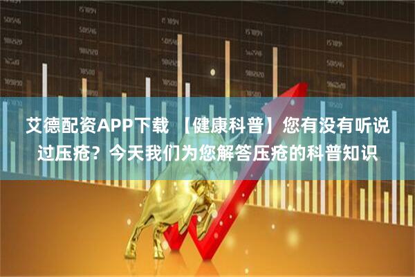 艾德配资APP下载 【健康科普】您有没有听说过压疮？今天我们为您解答压疮的科普知识