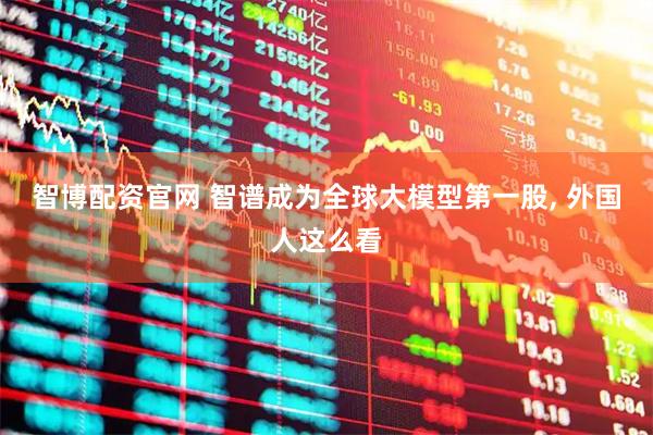 智博配资官网 智谱成为全球大模型第一股, 外国人这么看