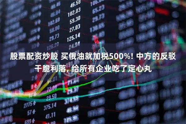 股票配资炒股 买俄油就加税500%! 中方的反驳干脆利落, 给所有企业吃了定心丸