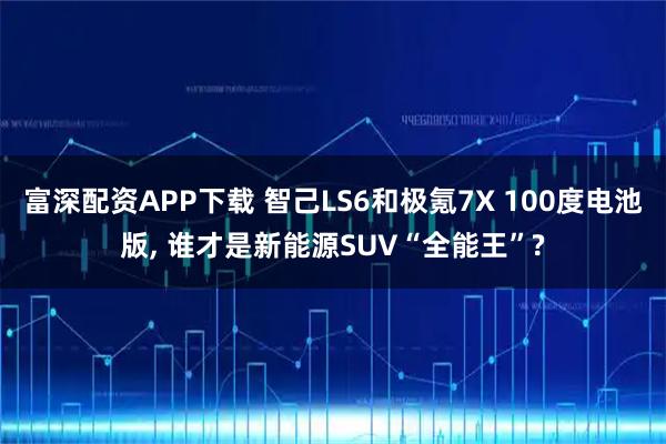 富深配资APP下载 智己LS6和极氪7X 100度电池版, 谁才是新能源SUV“全能王”?