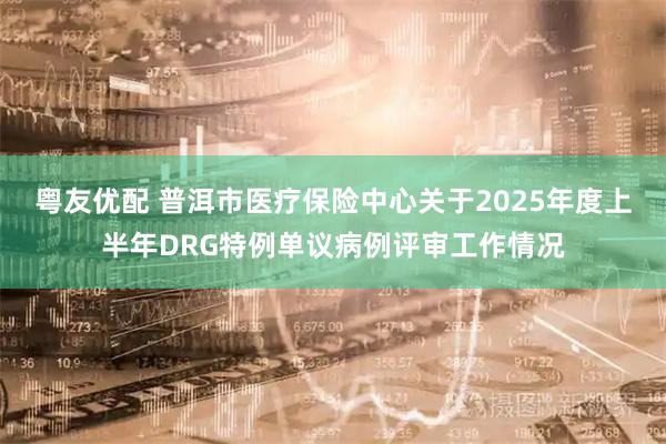 粤友优配 普洱市医疗保险中心关于2025年度上半年DRG特例单议病例评审工作情况
