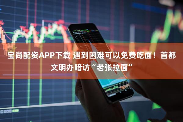宝尚配资APP下载 遇到困难可以免费吃面！首都文明办暗访“老张拉面”