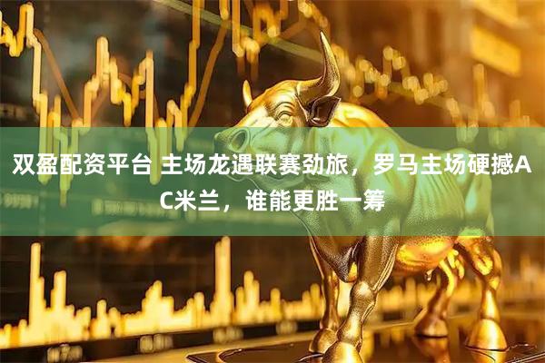 双盈配资平台 主场龙遇联赛劲旅，罗马主场硬撼AC米兰，谁能更胜一筹