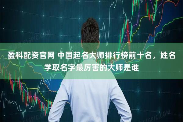 盈科配资官网 中国起名大师排行榜前十名，姓名学取名字最厉害的大师是谁