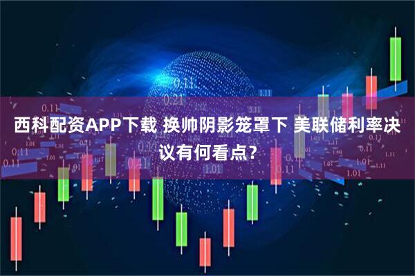 西科配资APP下载 换帅阴影笼罩下 美联储利率决议有何看点？