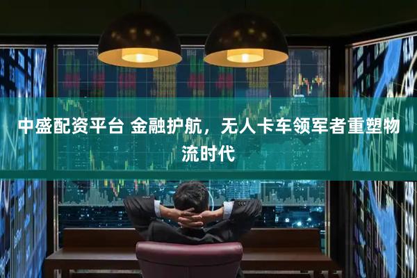 中盛配资平台 金融护航，无人卡车领军者重塑物流时代