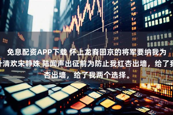 免息配资APP下载 怀上龙裔回京的将军要纳我为妾 陆闻声叶清欢宋静姝 陆闻声出征前为防止我红杏出墙，给了我两个选择。