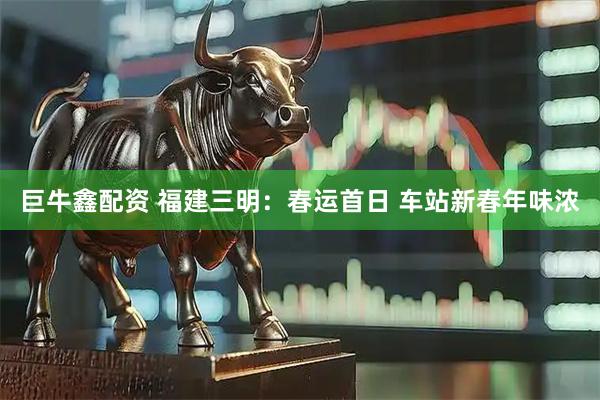 巨牛鑫配资 福建三明：春运首日 车站新春年味浓