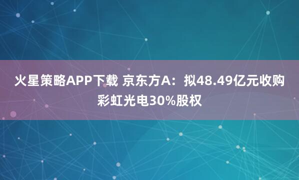 火星策略APP下载 京东方A：拟48.49亿元收购彩虹光电30%股权