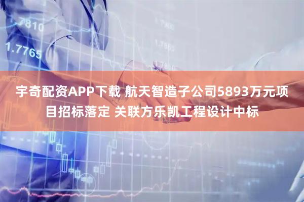 宇奇配资APP下载 航天智造子公司5893万元项目招标落定 关联方乐凯工程设计中标