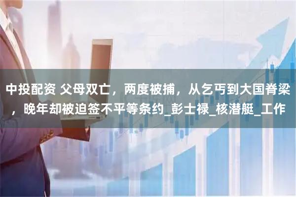 中投配资 父母双亡，两度被捕，从乞丐到大国脊梁，晚年却被迫签不平等条约_彭士禄_核潜艇_工作