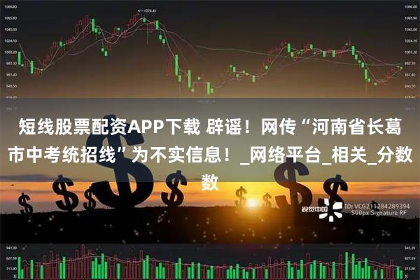 短线股票配资APP下载 辟谣！网传“河南省长葛市中考统招线”为不实信息！_网络平台_相关_分数