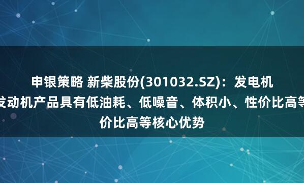 申银策略 新柴股份(301032.SZ)：发电机组用柴油发动机产品具有低油耗、低噪音、体积小、性价比高等核心优势