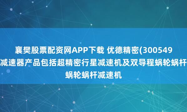 襄樊股票配资网APP下载 优德精密(300549.SZ)：减速器产品包括超精密行星减速机及双导程蜗轮蜗杆减速机