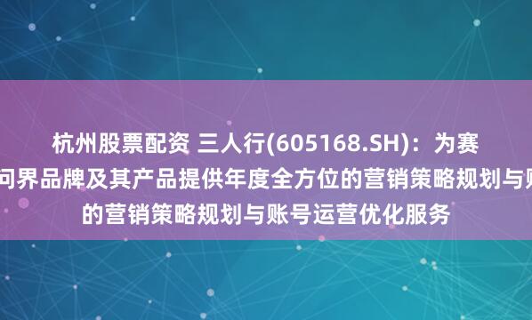 杭州股票配资 三人行(605168.SH)：为赛力斯旗下的AITO问界品牌及其产品提供年度全方位的营销策略规划与账号运营优化服务