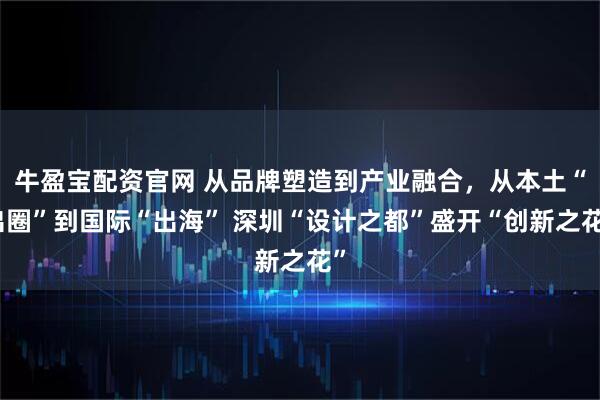 牛盈宝配资官网 从品牌塑造到产业融合，从本土“出圈”到国际“出海” 深圳“设计之都”盛开“创新之花”
