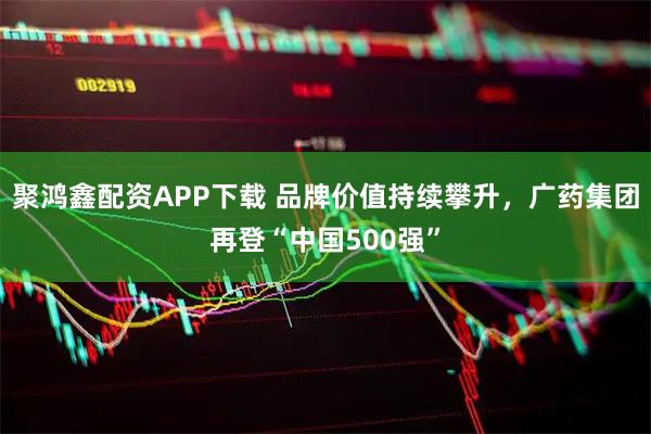 聚鸿鑫配资APP下载 品牌价值持续攀升，广药集团再登“中国500强”