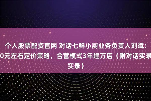 个人股票配资官网 对话七鲜小厨业务负责人刘斌：20元左右定价策略，合营模式3年建万店（附对话实录）