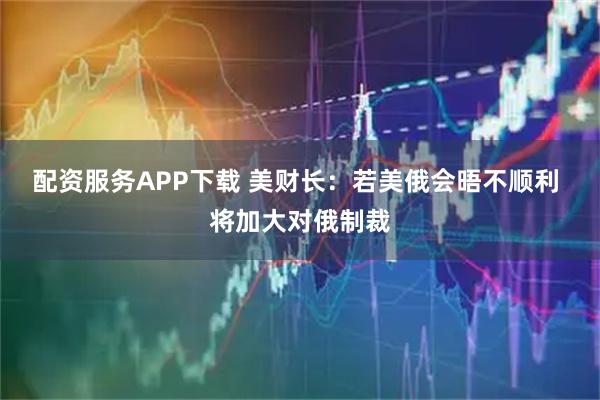 配资服务APP下载 美财长：若美俄会晤不顺利 将加大对俄制裁