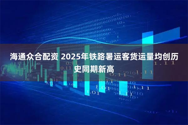 海通众合配资 2025年铁路暑运客货运量均创历史同期新高